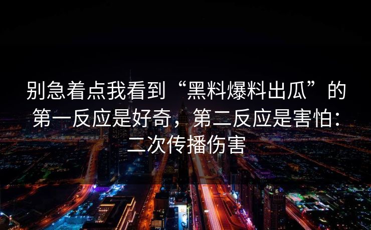 别急着点我看到“黑料爆料出瓜”的第一反应是好奇，第二反应是害怕：二次传播伤害