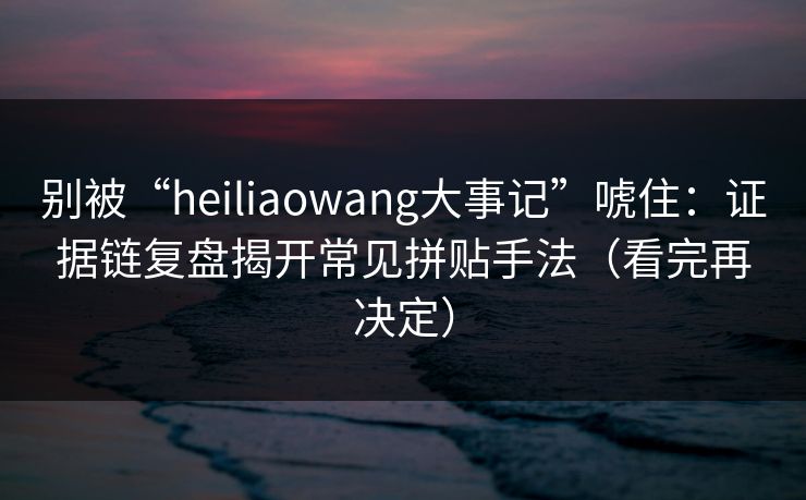别被“heiliaowang大事记”唬住：证据链复盘揭开常见拼贴手法（看完再决定）