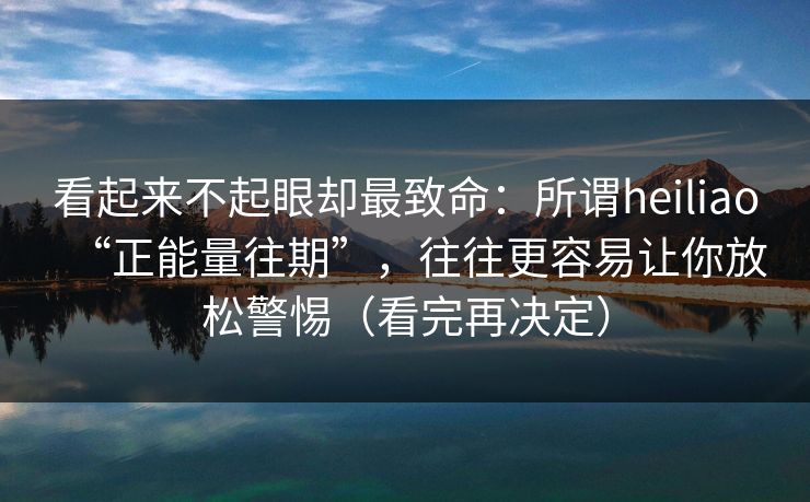 看起来不起眼却最致命：所谓heiliao“正能量往期”，往往更容易让你放松警惕（看完再决定）