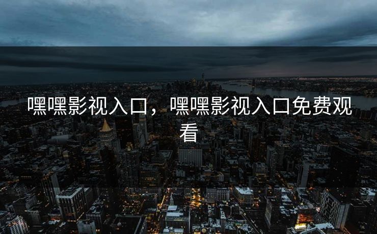 嘿嘿影视入口，嘿嘿影视入口免费观看