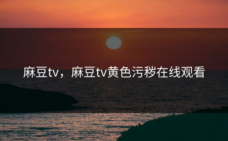 麻豆tv，麻豆tv黄色污秽在线观看