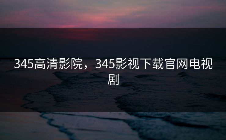 345高清影院，345影视下载官网电视剧