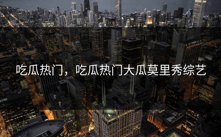 吃瓜热门，吃瓜热门大瓜莫里秀综艺