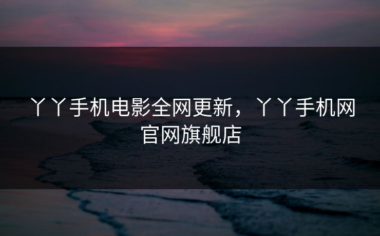 丫丫手机电影全网更新，丫丫手机网官网旗舰店