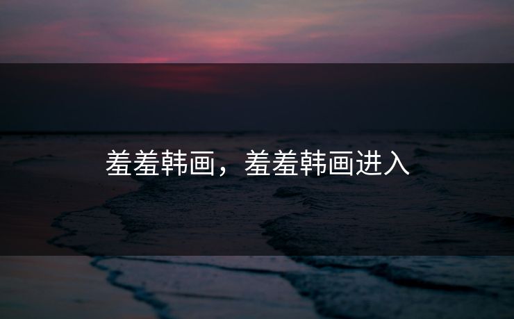 羞羞韩画，羞羞韩画进入