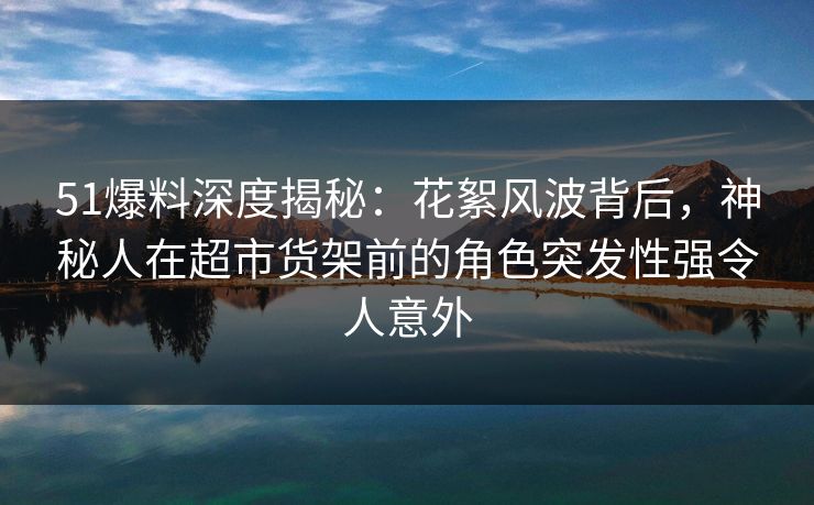 51爆料深度揭秘：花絮风波背后，神秘人在超市货架前的角色突发性强令人意外