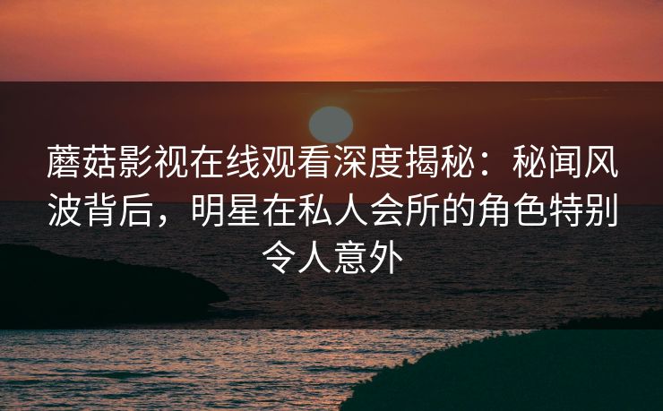 蘑菇影视在线观看深度揭秘：秘闻风波背后，明星在私人会所的角色特别令人意外