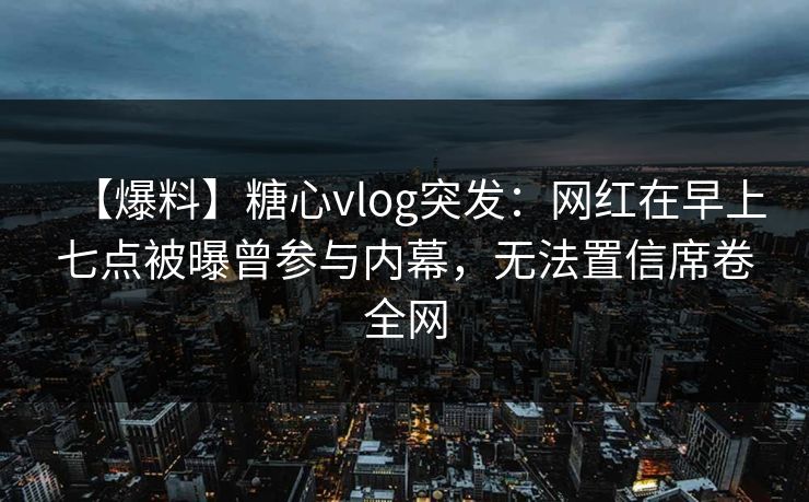 【爆料】糖心vlog突发：网红在早上七点被曝曾参与内幕，无法置信席卷全网